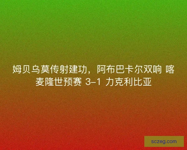 姆贝乌莫传射建功，阿布巴卡尔双响 喀麦隆世预赛 3-1 力克利比亚