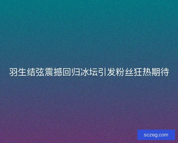 羽生结弦震撼回归冰坛引发粉丝狂热期待
