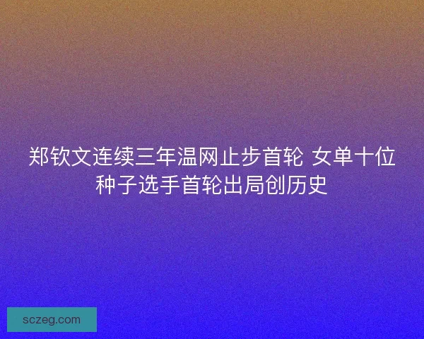 郑钦文连续三年温网止步首轮 女单十位种子选手首轮出局创历史