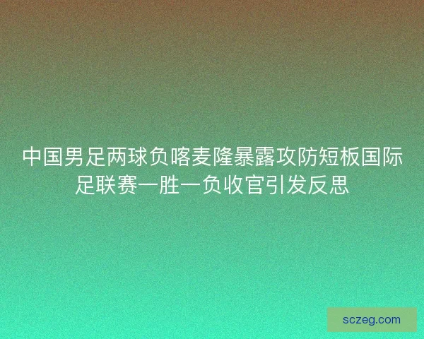 中国男足两球负喀麦隆暴露攻防短板国际足联赛一胜一负收官引发反思