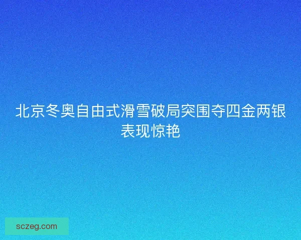 北京冬奥自由式滑雪破局突围夺四金两银表现惊艳 北京冬奥自由式滑雪破局突围夺四金两银表现惊艳