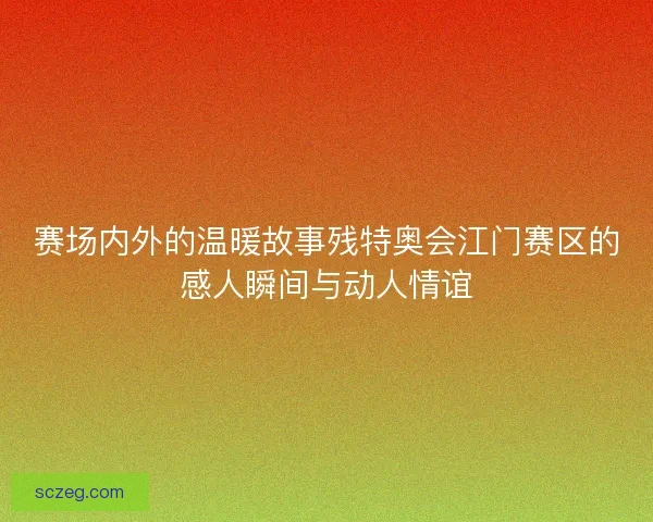 赛场内外的温暖故事残特奥会江门赛区的感人瞬间与动人情谊