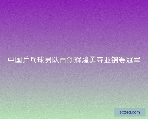 中国乒乓球男队再创辉煌勇夺亚锦赛冠军 中国乒乓球男队再创辉煌勇夺亚锦赛冠军