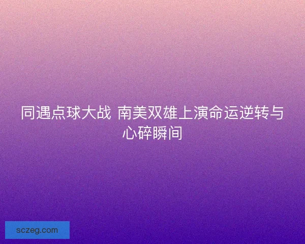 同遇点球大战 南美双雄上演命运逆转与心碎瞬间