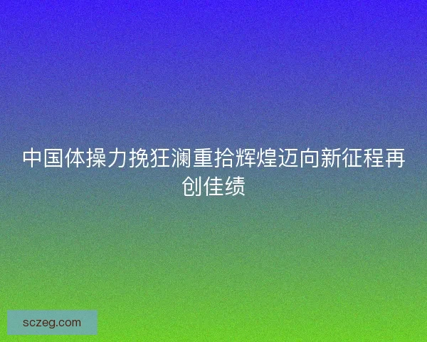中国体操力挽狂澜重拾辉煌迈向新征程再创佳绩