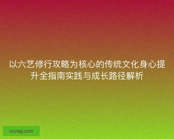 以六艺修行攻略为核心的传统文化身心提升全指南实践与成长路径解析 以六艺修行攻略为核心的传统文化身心提升全指南实践与成长路径解析