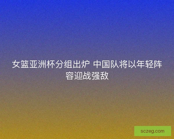 女篮亚洲杯分组出炉 中国队将以年轻阵容迎战强敌
