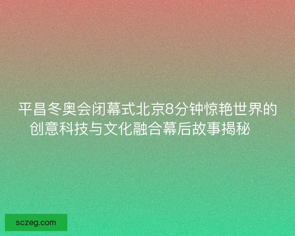 平昌冬奥会闭幕式北京8分钟惊艳世界的创意科技与文化融合幕后故事揭秘✨ 平昌冬奥会闭幕式北京8分钟惊艳世界的创意科技与文化融合幕后故事揭秘✨