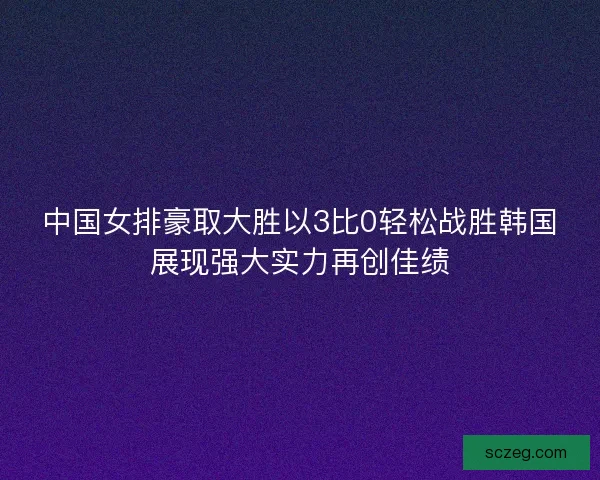 中国女排豪取大胜以3比0轻松战胜韩国展现强大实力再创佳绩