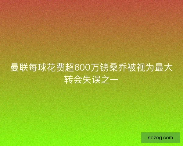 曼联每球花费超600万镑桑乔被视为最大转会失误之一